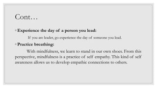 Cont…
◦ Experience the day of a person you lead:
If you are leader, go experience the day of someone you lead.
◦ Practice breathing:
With mindfulness, we learn to stand in our own shoes. From this
perspective, mindfulness is a practice of self empathy. This kind of self
awareness allows us to develop empathic connections to others.
 