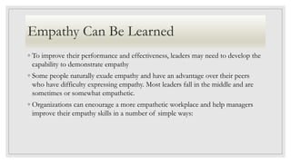 Empathy Can Be Learned
◦ To improve their performance and effectiveness, leaders may need to develop the
capability to demonstrate empathy
◦ Some people naturally exude empathy and have an advantage over their peers
who have difficulty expressing empathy. Most leaders fall in the middle and are
sometimes or somewhat empathetic.
◦ Organizations can encourage a more empathetic workplace and help managers
improve their empathy skills in a number of simple ways:
 