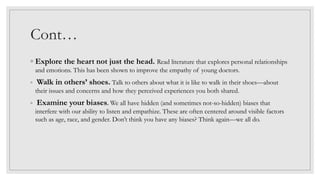 Cont…
◦ Explore the heart not just the head. Read literature that explores personal relationships
and emotions. This has been shown to improve the empathy of young doctors.
◦ Walk in others’ shoes. Talk to others about what it is like to walk in their shoes—about
their issues and concerns and how they perceived experiences you both shared.
◦ Examine your biases. We all have hidden (and sometimes not-so-hidden) biases that
interfere with our ability to listen and empathize. These are often centered around visible factors
such as age, race, and gender. Don’t think you have any biases? Think again—we all do.
 