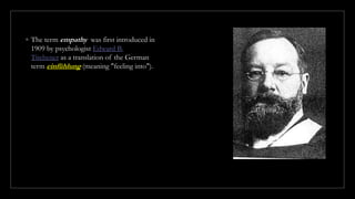 ◦ The term empathy was first introduced in
1909 by psychologist Edward B.
Titchener as a translation of the German
term einfühlung (meaning "feeling into").
 