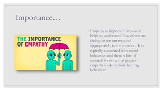 Importance…
◦ Empathy is important because it
helps us understand how others are
feeling so we can respond
appropriately to the situation. It is
typically associated with social
behaviour and there is lots of
research showing that greater
empathy leads to more helping
behaviour.
 