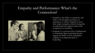 Empathy and Performance: What’s the
Connection?
• Empathy is the ability to experience and
relate to the thoughts, emotions, or
experience of others. Empathy is more
than simple sympathy, which is being able
to understand and support others with
compassion or sensitivity.
• Empathy is a construct that is fundamental
to leadership. Many leadership theories
suggest the ability to have and display
empathy is an important part of
leadership.
 