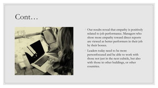 Cont…
◦ Our results reveal that empathy is positively
related to job performance. Managers who
show more empathy toward direct reports
are viewed as better performers in their job
by their bosses.
◦ Leaders today need to be more
personfocused and be able to work with
those not just in the next cubicle, but also
with those in other buildings, or other
countries.
 
