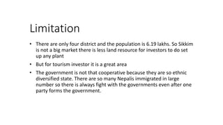 Limitation
? There are only four district and the population is 6.19 lakhs. So Sikkim
is not a big market there is less land resource for investors to do set
up any plant
? But for tourism investor it is a great area
? The government is not that cooperative because they are so ethnic
diversified state. There are so many Nepalis immigrated in large
number so there is always fight with the governments even after one
party forms the government.
 