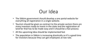 Our Idea
? The Sikkim government should develop a one portal website for
everything all registration in a single website.
? Tourism should be given as contract to the private sectors there are
many investors ready to invest in the state and the registration of
land for that has to be made easy and it should be a fast process
? All the upcoming Idea should be implemented fast
? The population in Sikkim is increasing drastically so its a good time
for investors because they can get employees at low rate.
 