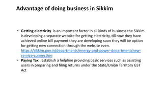 ? Getting electricity is an important factor in all kinds of business the Sikkim
is developing a separate website for getting electricity, till now they have
achieved online bill payment they are developing soon they will be option
for getting new connection through the website even.
https://sikkim.gov.in/departments/energy-and-power-department/new-
service-connection
? Paying Tax : Establish a helpline providing basic services such as assisting
users in preparing and filing returns under the State/Union Territory GST
Act
Advantage of doing business in Sikkim
 