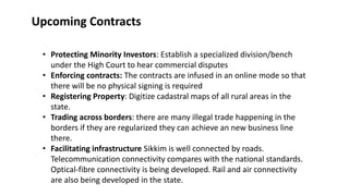 ? Protecting Minority Investors: Establish a specialized division/bench
under the High Court to hear commercial disputes
? Enforcing contracts: The contracts are infused in an online mode so that
there will be no physical signing is required
? Registering Property: Digitize cadastral maps of all rural areas in the
state.
? Trading across borders: there are many illegal trade happening in the
borders if they are regularized they can achieve an new business line
there.
? Facilitating infrastructure Sikkim is well connected by roads.
Telecommunication connectivity compares with the national standards.
Optical-fibre connectivity is being developed. Rail and air connectivity
are also being developed in the state.
Upcoming Contracts
 