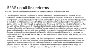 BRAP unfulfilled reforms
BRAP 2019, DPIIT has proposed to undertake a 100% feedback based assessment area wise.
? Labour regulation enablers: This consists of reforms for factories. Like introduction of a provision for self-
certification /third party certification for boilers by persons having qualification, introduction of provision for
issuing Factory License and all subsequent renewals with validity of 10 years or more, eliminate the requirement
of inspection prior to registration under the Shops and Establishment Act and ensure that the registration is
granted within one day from the date of application etc. These were mainly for the relaxation of owners so that
can work without thinking about all the odds and also to settle relationship between company and govt.
? Access to Information and Transparency Enablers: Transparency and access to information are crucial in ensuring
access and participation, and can contribute to reducing or preventing corruption, clientelism and inefficiency.
Approval of plan and permission to construct/extend/or take into use any building as a factory, approval for
Boiler manufacturer and renewal thereof, registration of establishment under the Inter State Migrant Workmen
(RE&CS) Act, 1979 etc.
? Commercial Dispute Resolution Enablers: The act of solving disputes between business entities by methods
including negotiation, arbitration, mediation, and litigation. Establishing specialized division/bench under the
High Court to hear commercial disputes, specialized commercial courts to hear and resolve the commercial
disputes, ensure at least 90% of the vacancies in specialized Commercial courts been filled up, design and
implement a system that allows e-filing for commercial disputes in Commercial courts etc.
 