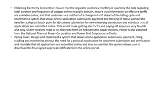 ? Obtaining Electricity Connection: Ensure that the regulator publishes monthly or quarterly the data regarding
total duration and frequency of outages online in public domain, ensure that information on effective tariffs
are available online, and that customers are notified of a change in tariff ahead of the billing cycle and
implement a system that allows online application submission, payment and tracking of status without the
need for a physical touch point for document submission for new electricity connection and mandate that all
applications are submitted online. This would make getting electricity and paying off expenses very feasible
and easy. Sikkim receives most of its electricity from 19 hydroelectric power stations. Power is also obtained
from the National Thermal Power Corporation and Power Grid Corporation of India.
? Paying Taxes: Design and implement a system that allows online application submission, payment, filling,
tracking and monitoring without the need for a physical touch point for document submission and verification
and mandate that all applications are submitted online and also, ensure that the system allows user to
download the final signed approval certificate from the online portal.
 