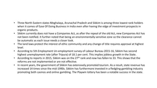 ? Three North Eastern states Meghalaya, Arunachal Pradesh and Sikkim is among three lowest rank holders
when it comes of Ease Of Doing Business in India even after having the edge of investment prospects in
organic products.
? Sikkim currently does not have a Companies Act, as after the repeal of the old Act, new Companies Act has
not been notified. It further noted that being an environmentally sensitive zone so the clearance cannot
be automatic as each issue needs a closer look.
? The land laws protect the interest of ethic community and any change of title requires approval at highest
level.
? According to 5th Employment Un-employment survey of Labour Bureau 2015-16, Sikkim has second
highest unemployment rate (after Tripura) of 18.1 per cent. This implies jobless growth in the State.
? According to reports in 2015, Sikkim was on the 27th rank and now has fallen to 33. This shows that the
reforms are not implemented or are not effective.
? In recent years, the government of Sikkim has extensively promoted tourism. As a result, state revenue has
increased 14 times since the mid-1990s. Sikkim has furthermore invested in a fledgling gambling industry
promoting both casinos and online gambling. The Playwin lottery has been a notable success in the state.
 