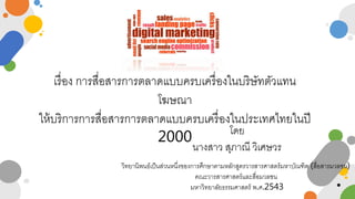 เรื่อง การสื่อสารการตลาดแบบครบเครื่องในบริษัทตัวแทน
โฆษณา
ให้บริการการสื่อสารการตลาดแบบครบเครื่องในประเทศไทยในปี
2000 โดย
นางสาว สุภาณี วิเศษวร
วิทยานิพนธ์เป็นส่วนหนึ่งของการศึกษาตามหลักสูตรวารสารศาสตร์มหาบัณฑิต (สื่อสารมวลชน)
คณะวารสารศาสตร์และสื่อมวลชน
มหาวิทยาลัยธรรมศาสตร์ พ.ศ.2543
 