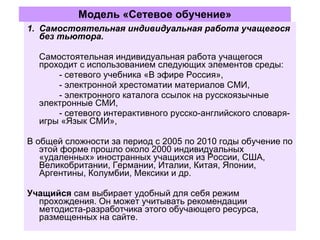 Модель «Сетевое обучение» Самостоятельная индивидуальная работа учащегося без тьютора. Самостоятельная индивидуальная работа учащегося проходит с использованием следующих элементов среды:  - сетевого учебника «В эфире Россия»,  - электронной хрестоматии материалов СМИ,  - электронного каталога ссылок на русскоязычные электронные СМИ,  - сетевого интерактивного русско-английского словаря-игры «Язык СМИ», В общей сложности за период с 2005 по 2010 годы обучение по этой форме прошло около 2000 индивидуальных «удаленных» иностранных учащихся из России, США, Великобритании, Германии, Италии, Китая, Японии, Аргентины, Колумбии, Мексики и др. Учащийся  сам выбирает удобный для себя режим прохождения. Он может учитывать рекомендации методиста-разработчика этого обучающего ресурса, размещенных на сайте. 