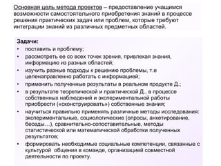 Основная цель метода проектов  – предоставление учащимся возможности самостоятельного приобретения знаний в процессе решения практических задач или проблем, которые требуют интеграции знаний из различных предметных областей. Задачи:  поставить и проблему; рассмотреть ее со всех точек зрения, привлекая знания, информацию из разных областей; изучить разные подходы к решению проблемы, т.е целенаправленно работать с информацией; применить полученные результаты в реальном продукте Д.; в результате теоретической и практической Д., в процессе собственных наблюдений и экспериментальной работы приобрести («сконструировать») собственные знания; научиться правильно применять различные методы исследования: экспериментальные, социологические (опросы, анкетирование, беседы…), сравнительно-сопоставительные, методы статистической или математической обработки полученных результатов;  формировать необходимые социальные компетенции, связанные с культурой  общения в команде, организацией совместной деятельности по проекту. 
