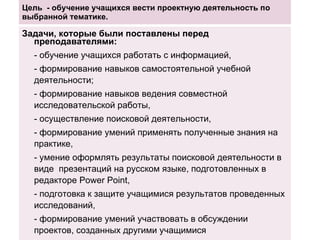 Цель  - обучение учащихся вести проектную деятельность по выбранной тематике. Задачи, которые были поставлены перед преподавателями: - обучение учащихся работать с информацией, - формирование навыков самостоятельной учебной деятельности; - формирование навыков ведения совместной исследовательской работы,  - осуществление поисковой деятельности,  - формирование умений применять полученные знания на практике, - умение оформлять результаты поисковой деятельности в виде  презентаций на русском языке, подготовленных в редакторе  Power Point , - подготовка к защите учащимися результатов проведенных исследований, - формирование умений участвовать в обсуждении проектов, созданных другими учащимися 