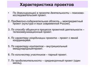 Характеристика проектов   По  доминирующей в проекте деятельности  – поисково-исследовательский проект. 2.  Предметно-содержательная область  – межпредметный проект (культура и язык современной России). 3.  По способу общения  в процессе проектной деятельности – телекоммуникационный проект. 4.  По характеру координации проекта  – проект с явной координацией. 5.  По характеру контактов –  внутришкольный международныйтпроект. 6.  По количеству участников  – парный проект. 7.  По продолжительности  – среднесрочный проект (один месяц). 