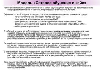 Работая по модели «Сетевое обучение и кейс» обучающийся вступает во взаимодействие со средством обучения и с сетевым преподавателем-консультантом. Обучение по этой модели проходит  с использованием следующих элементов среды:  - печатного учебника «Новости из Рос сии-2009» - электронной хрестоматии материалов СМИ,  - электронного каталога ссылок на русскоязычные электронные СМИ,  - сетевого интерактивного русско-английского словаря-игры «Язык СМИ», - веб-страницы учащегося В рабочей тетради на веб-странице учащегося  сетевой преподаватель-консультант  создает специальные разделы по названию учебников и его тем, в которых осуществляется постоянное педагогическое взаимодействие учащегося с сетевым преподавателем-консультантом. В рабочей тетради учащийся выполняет рекомендованные задания из учебников и отправляет их на проверку преподавателю.  Сетевой преподаватель-консультант составляет индивидуальную учебную программу, оставляет рекомендации для учащегося, проверяет и комментирует выполнение письменных заданий на персональной веб-странице учащегося.  В зависимости от целей, содержания обучения, языковой подготовки и коммуникативных потребностей учащегося, сетевой преподаватель-консультант может дополнить рабочую тетрадь другими печатными или электронными учебными пособиями, создав для них специальные «закладки».  Весь диалоговый обмен учебной информацией осуществляется преподавателем при помощи компонента ВЯСО РКИ «Веб-страница учащегося». Алгоритм действий сетевого преподавателя-консультанта такой же, как и в модели «Сетевое обучение с преподавателем». Модель «Сетевое обучение и кейс» 