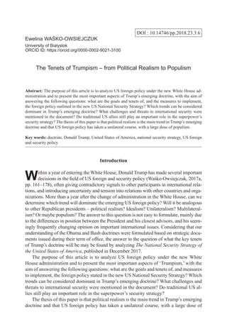 DOI : 10.14746/pp.2018.23.3.6
Ewelina WAŚKO-OWSIEJCZUK
University of Bialystok
ORCID ID: https://orcid.org/0000-0002-9021-3100
The Tenets of Trumpism – from Political Realism to Populism
Abstract: The purpose of this article is to analyze US foreign policy under the new White House ad-
ministration and to present the most important aspects of Trump’s emerging doctrine, with the aim of
answering the following questions: what are the goals and tenets of, and the measures to implement,
the foreign policy outlined in the new US National Security Strategy? Which trends can be considered
dominant in Trump’s emerging doctrine? What challenges and threats to international security were
mentioned in the document? Do traditional US allies still play an important role in the superpower’s
security strategy? The thesis of this paper is that political realism is the main trend in Trump’s emerging
doctrine and that US foreign policy has taken a unilateral course, with a large dose of populism.
Key words: doctrine, Donald Trump, United States of America, national security strategy, US foreign
and security policy
Introduction
Within a year of entering the White House, Donald Trump has made several important
decisions in the field of US foreign and security policy (Waśko-Owsiejczuk, 2017a,
pp. 161–178), often giving contradictory signals to other participants in international rela-
tions, and introducing uncertainty and tension into relations with other countries and orga-
nizations. More than a year after the change of administration in the White House, can we
determine which trend will dominate the emerging US foreign policy? Will it be analogous
to other Republican presidents – political realism? Idealism? Unilateralism? Multilateral-
ism? Or maybe populism? The answer to this question is not easy to formulate, mainly due
to the differences in position between the President and his closest advisors, and his seem-
ingly frequently changing opinion on important international issues. Considering that our
understanding of the Obama and Bush doctrines were formulated based on strategic docu-
ments issued during their term of office, the answer to the question of what the key tenets
of Trump’s doctrine will be may be found by analyzing The National Security Strategy of
the United States of America, published in December 2017.
The purpose of this article is to analyze US foreign policy under the new White
House administration and to present the most important aspects of ‘Trumpism,’ with the
aim of answering the following questions: what are the goals and tenets of, and measures
to implement, the foreign policy stated in the new US National Security Strategy? Which
trends can be considered dominant in Trump’s emerging doctrine? What challenges and
threats to international security were mentioned in the document? Do traditional US al-
lies still play an important role in the superpower’s security strategy?
The thesis of this paper is that political realism is the main trend in Trump’s emerging
doctrine and that US foreign policy has taken a unilateral course, with a large dose of
 