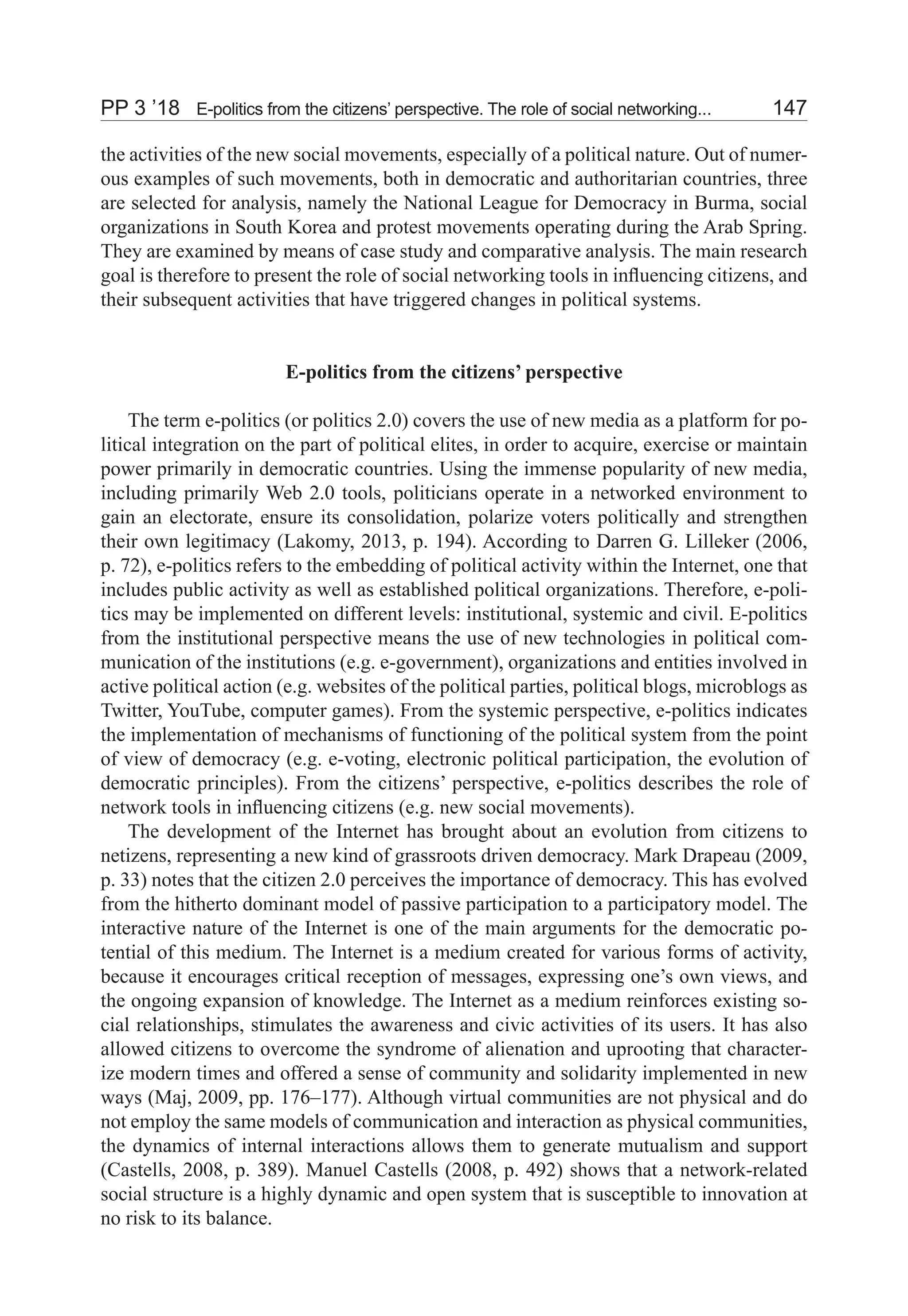 PP 3 ’18	 E-politics from the citizens’ perspective. The role of social networking...	 147
the activities of the new social movements, especially of a political nature. Out of numer-
ous examples of such movements, both in democratic and authoritarian countries, three
are selected for analysis, namely the National League for Democracy in Burma, social
organizations in South Korea and protest movements operating during the Arab Spring.
They are examined by means of case study and comparative analysis. The main research
goal is therefore to present the role of social networking tools in influencing citizens, and
their subsequent activities that have triggered changes in political systems.
E-politics from the citizens’ perspective
The term e-politics (or politics 2.0) covers the use of new media as a platform for po-
litical integration on the part of political elites, in order to acquire, exercise or maintain
power primarily in democratic countries. Using the immense popularity of new media,
including primarily Web 2.0 tools, politicians operate in a networked environment to
gain an electorate, ensure its consolidation, polarize voters politically and strengthen
their own legitimacy (Lakomy, 2013, p. 194). According to Darren G. Lilleker (2006,
p. 72), e-politics refers to the embedding of political activity within the Internet, one that
includes public activity as well as established political organizations. Therefore, e-poli-
tics may be implemented on different levels: institutional, systemic and civil. E-politics
from the institutional perspective means the use of new technologies in political com-
munication of the institutions (e.g. e-government), organizations and entities involved in
active political action (e.g. websites of the political parties, political blogs, microblogs as
Twitter, YouTube, computer games). From the systemic perspective, e-politics indicates
the implementation of mechanisms of functioning of the political system from the point
of view of democracy (e.g. e-voting, electronic political participation, the evolution of
democratic principles). From the citizens’ perspective, e-politics describes the role of
network tools in influencing citizens (e.g. new social movements).
The development of the Internet has brought about an evolution from citizens to
netizens, representing a new kind of grassroots driven democracy. Mark Drapeau (2009,
p. 33) notes that the citizen 2.0 perceives the importance of democracy. This has evolved
from the hitherto dominant model of passive participation to a participatory model. The
interactive nature of the Internet is one of the main arguments for the democratic po-
tential of this medium. The Internet is a medium created for various forms of activity,
because it encourages critical reception of messages, expressing one’s own views, and
the ongoing expansion of knowledge. The Internet as a medium reinforces existing so-
cial relationships, stimulates the awareness and civic activities of its users. It has also
allowed citizens to overcome the syndrome of alienation and uprooting that character-
ize modern times and offered a sense of community and solidarity implemented in new
ways (Maj, 2009, pp. 176–177). Although virtual communities are not physical and do
not employ the same models of communication and interaction as physical communities,
the dynamics of internal interactions allows them to generate mutualism and support
(Castells, 2008, p. 389). Manuel Castells (2008, p. 492) shows that a network-related
social structure is a highly dynamic and open system that is susceptible to innovation at
no risk to its balance.
 