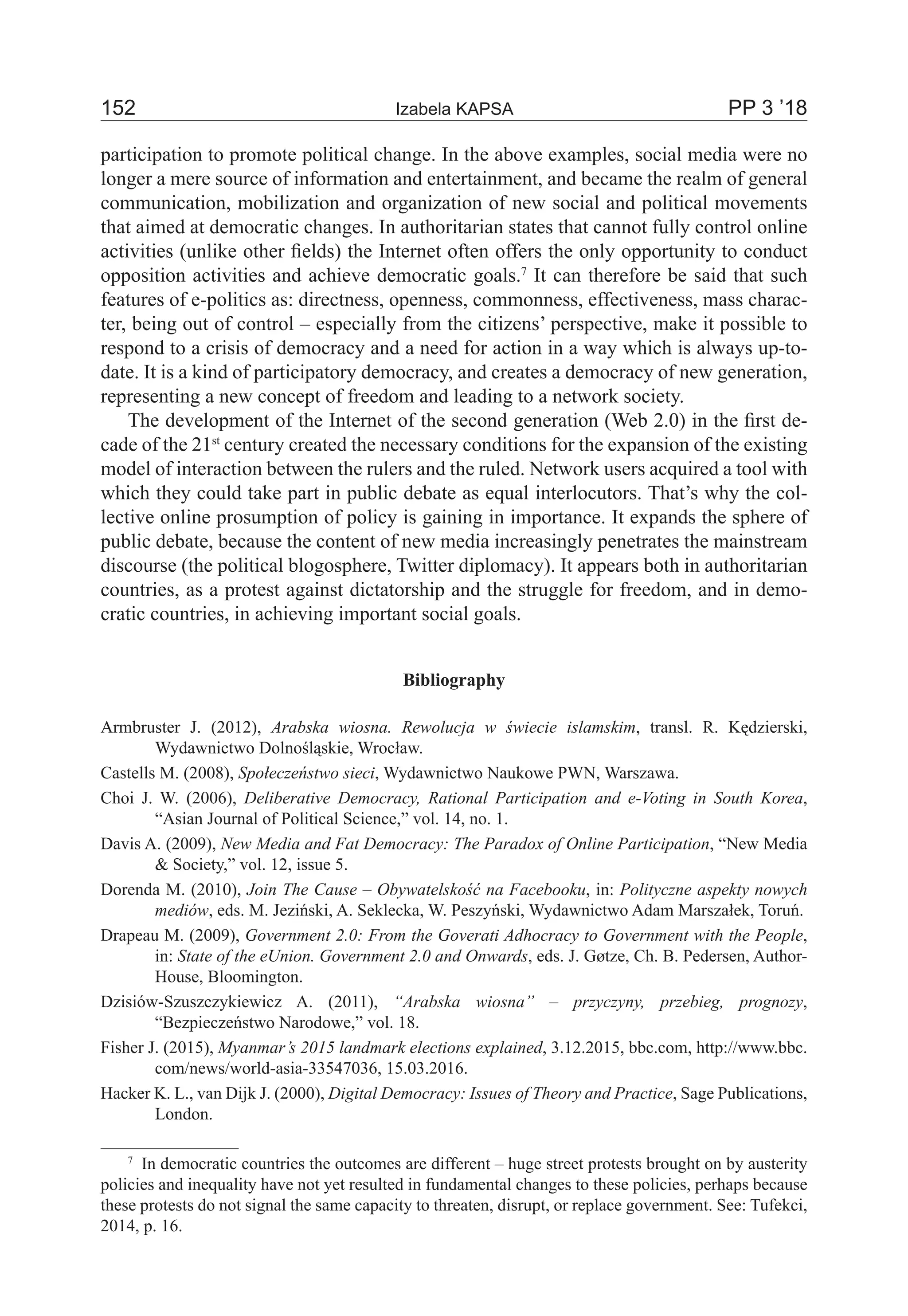 152	 Izabela KAPSA	 PP 3 ’18
participation to promote political change. In the above examples, social media were no
longer a mere source of information and entertainment, and became the realm of general
communication, mobilization and organization of new social and political movements
that aimed at democratic changes. In authoritarian states that cannot fully control online
activities (unlike other fields) the Internet often offers the only opportunity to conduct
opposition activities and achieve democratic goals.7
It can therefore be said that such
features of e-politics as: directness, openness, commonness, effectiveness, mass charac-
ter, being out of control – especially from the citizens’ perspective, make it possible to
respond to a crisis of democracy and a need for action in a way which is always up-to-
date. It is a kind of participatory democracy, and creates a democracy of new generation,
representing a new concept of freedom and leading to a network society.
The development of the Internet of the second generation (Web 2.0) in the first de-
cade of the 21st
century created the necessary conditions for the expansion of the existing
model of interaction between the rulers and the ruled. Network users acquired a tool with
which they could take part in public debate as equal interlocutors. That’s why the col-
lective online prosumption of policy is gaining in importance. It expands the sphere of
public debate, because the content of new media increasingly penetrates the mainstream
discourse (the political blogosphere, Twitter diplomacy). It appears both in authoritarian
countries, as a protest against dictatorship and the struggle for freedom, and in demo-
cratic countries, in achieving important social goals.
Bibliography
Armbruster J. (2012), Arabska wiosna. Rewolucja w świecie islamskim, transl. R. Kędzierski,
Wydawnictwo Dolnośląskie, Wrocław.
Castells M. (2008), Społeczeństwo sieci, Wydawnictwo Naukowe PWN, Warszawa.
Choi J. W. (2006), Deliberative Democracy, Rational Participation and e-Voting in South Korea,
“Asian Journal of Political Science,” vol. 14, no. 1.
Davis A. (2009), New Media and Fat Democracy: The Paradox of Online Participation, “New Media
& Society,” vol. 12, issue 5.
Dorenda M. (2010), Join The Cause – Obywatelskość na Facebooku, in: Polityczne aspekty nowych
mediów, eds. M. Jeziński, A. Seklecka, W. Peszyński, Wydawnictwo Adam Marszałek, Toruń.
Drapeau M. (2009), Government 2.0: From the Goverati Adhocracy to Government with the People,
in: State of the eUnion. Government 2.0 and Onwards, eds. J. Gøtze, Ch. B. Pedersen, Author-
House, Bloomington.
Dzisiów-Szuszczykiewicz A. (2011), “Arabska wiosna” – przyczyny, przebieg, prognozy,
“Bezpieczeństwo Narodowe,” vol. 18.
Fisher J. (2015), Myanmar’s 2015 landmark elections explained, 3.12.2015, bbc.com, http://www.bbc.
com/news/world-asia-33547036, 15.03.2016.
Hacker K. L., van Dijk J. (2000), Digital Democracy: Issues of Theory and Practice, Sage Publications,
London.
7
  In democratic countries the outcomes are different – huge street protests brought on by austerity
policies and inequality have not yet resulted in fundamental changes to these policies, perhaps because
these protests do not signal the same capacity to threaten, disrupt, or replace government. See: Tufekci,
2014, p. 16.
 