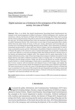 DOI : 10.14746/pp.2018.23.3.13
Maciej WALKOWSKI
Adam Mickiewicz University in Poznań
maciej.walkowski@amu.edu.pl
Digital exclusion as a hindrance to the emergence of the information
society: the case of Poland
Abstract: There is no doubt, that digital transformation (knowledge-based transformation) has
emerged as the crucial megatrend in modern civilization. Artificial intelligence (AI), machines and
autonomous vehicles, the Internet of Things (IoT), financial technology (Fin/Tech), smart investing
and the analysis and processing of big data are the most recent manifestations of this trend, but not
the only ones. All of these phenomena have led to the emergence and continuing development of the
so-called ‘Information Society’ (IS), which refers to a new type of social organization that is clearly
distinct from the earlier forms of society. In this new society, information and knowledge play an
essential role in facilitating the Knowledge-Based Economy (KBE), where information is collected,
transmitted and processed in a faster and more effective manner, and can subsequently be used to
foster accelerated economic growth. Unfortunately, the problem of digital exclusion still occurs, also
in Poland. The author in the conclusion comes to opinion that people who are digitally excluded find
it much more difficult to overcome psychological rather than technical barriers to having access to
the Internet and learning basic computer skills. This situation calls for urgent improvement. In the
modern information society, a lack of basic knowledge about computers translates into partial or total
digital illiteracy and makes it difficult to perform a range of everyday tasks. It is therefore essential
in Poland to prevent digital exclusion. People who do not use the Internet are socially and profes-
sionally limited, or virtually handicapped, which results in quantifiable economic losses. This trans-
lates to lower creativity and innovativeness and reduced revenue of state budget, and impedes the
competitiveness of the economy and the development of a post-modern, post-industrial social model.
The main research goal is to show the causes of the phenomenon of digital exclusion in Poland and
ways to counteract it. In the course of the research, the most frequently used method was causal and
effect analysis as well as institutional and legal analysis. Elements of the decision-making, historical,
comparative and statistical methods were also used.
Key words: digital exclusion, social media, E-commerce, Internet, GDP, socio-economic development,
globalisation
1. Introduction
All around the globe, Information and Communication Technologies (ICT) have
triggered sweeping changes, the pace, range and significance of which are unprec-
edented in human history. Digital transformation (knowledge-based transformation)
has emerged as the crucial megatrend in modern civilization. Artificial intelligence
(AI), machines and autonomous vehicles, the Internet of Things (IoT), financial tech-
nology (Fin/Tech), smart investing and the analysis and processing of big data are the
most recent manifestations of this trend, but not the only ones. All of these phenomena
have led to the emergence and continuing development of the so-called ‘Information
 