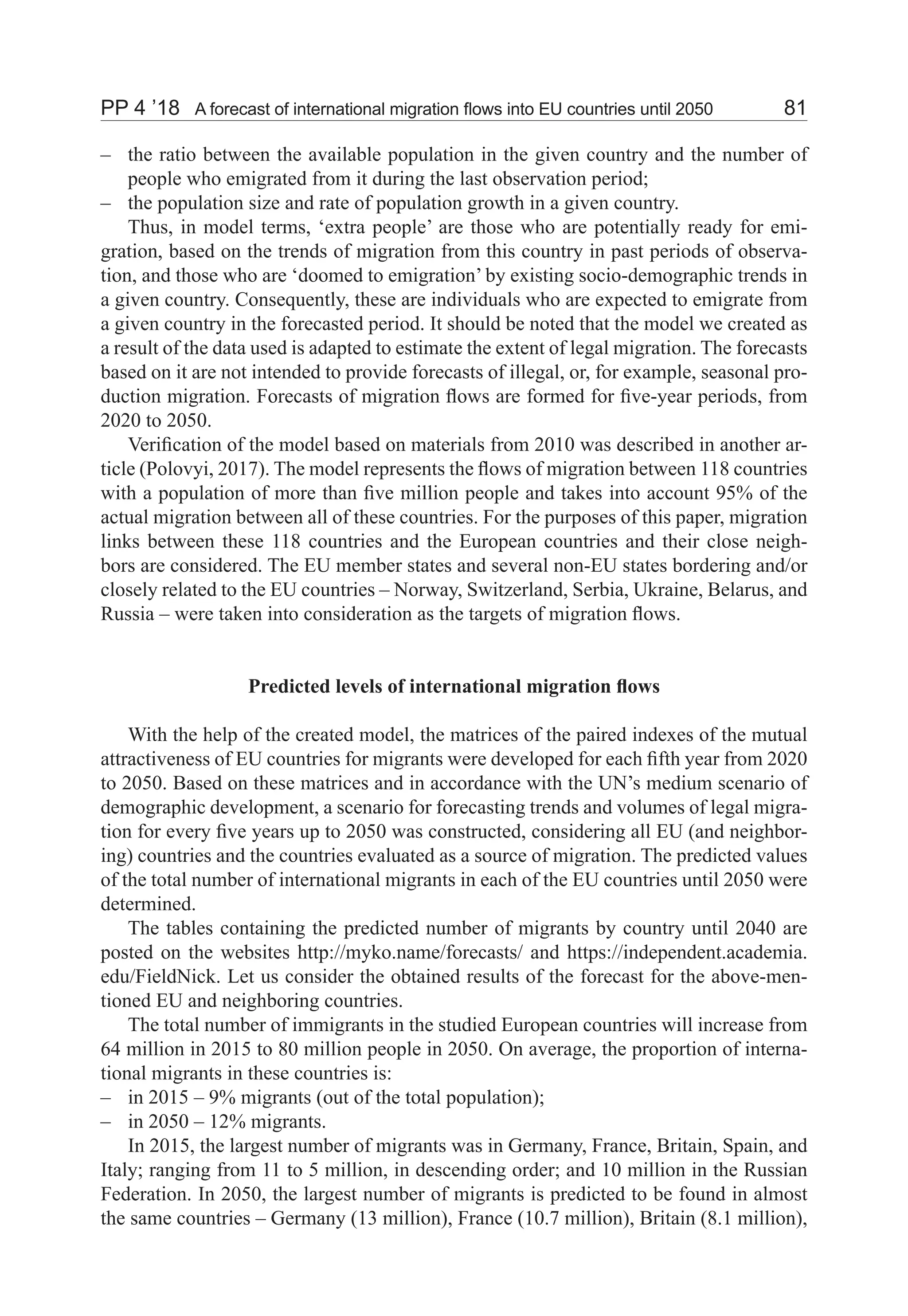 PP 4 ’18	 A forecast of international migration flows into EU countries until 2050	 81
the ratio between the available population in the given country and the number of––
people who emigrated from it during the last observation period;
the population size and rate of population growth in a given country.––
Thus, in model terms, ‘extra people’ are those who are potentially ready for emi-
gration, based on the trends of migration from this country in past periods of observa-
tion, and those who are ‘doomed to emigration’ by existing socio-demographic trends in
a given country. Consequently, these are individuals who are expected to emigrate from
a given country in the forecasted period. It should be noted that the model we created as
a result of the data used is adapted to estimate the extent of legal migration. The forecasts
based on it are not intended to provide forecasts of illegal, or, for example, seasonal pro-
duction migration. Forecasts of migration flows are formed for five-year periods, from
2020 to 2050.
Verification of the model based on materials from 2010 was described in another ar-
ticle (Polovyi, 2017). The model represents the flows of migration between 118 countries
with a population of more than five million people and takes into account 95% of the
actual migration between all of these countries. For the purposes of this paper, migration
links between these 118 countries and the European countries and their close neigh-
bors are considered. The EU member states and several non-EU states bordering and/or
closely related to the EU countries – Norway, Switzerland, Serbia, Ukraine, Belarus, and
Russia – were taken into consideration as the targets of migration flows.
Predicted levels of international migration flows
With the help of the created model, the matrices of the paired indexes of the mutual
attractiveness of EU countries for migrants were developed for each fifth year from 2020
to 2050. Based on these matrices and in accordance with the UN’s medium scenario of
demographic development, a scenario for forecasting trends and volumes of legal migra-
tion for every five years up to 2050 was constructed, considering all EU (and neighbor-
ing) countries and the countries evaluated as a source of migration. The predicted values
of the total number of international migrants in each of the EU countries until 2050 were
determined.
The tables containing the predicted number of migrants by country until 2040 are
posted on the websites http://myko.name/forecasts/ and https://independent.academia.
edu/FieldNick. Let us consider the obtained results of the forecast for the above-men-
tioned EU and neighboring countries.
The total number of immigrants in the studied European countries will increase from
64 million in 2015 to 80 million people in 2050. On average, the proportion of interna-
tional migrants in these countries is:
in 2015 – 9% migrants (out of the total population);––
in 2050 – 12% migrants.––
In 2015, the largest number of migrants was in Germany, France, Britain, Spain, and
Italy; ranging from 11 to 5 million, in descending order; and 10 million in the Russian
Federation. In 2050, the largest number of migrants is predicted to be found in almost
the same countries – Germany (13 million), France (10.7 million), Britain (8.1 million),
 