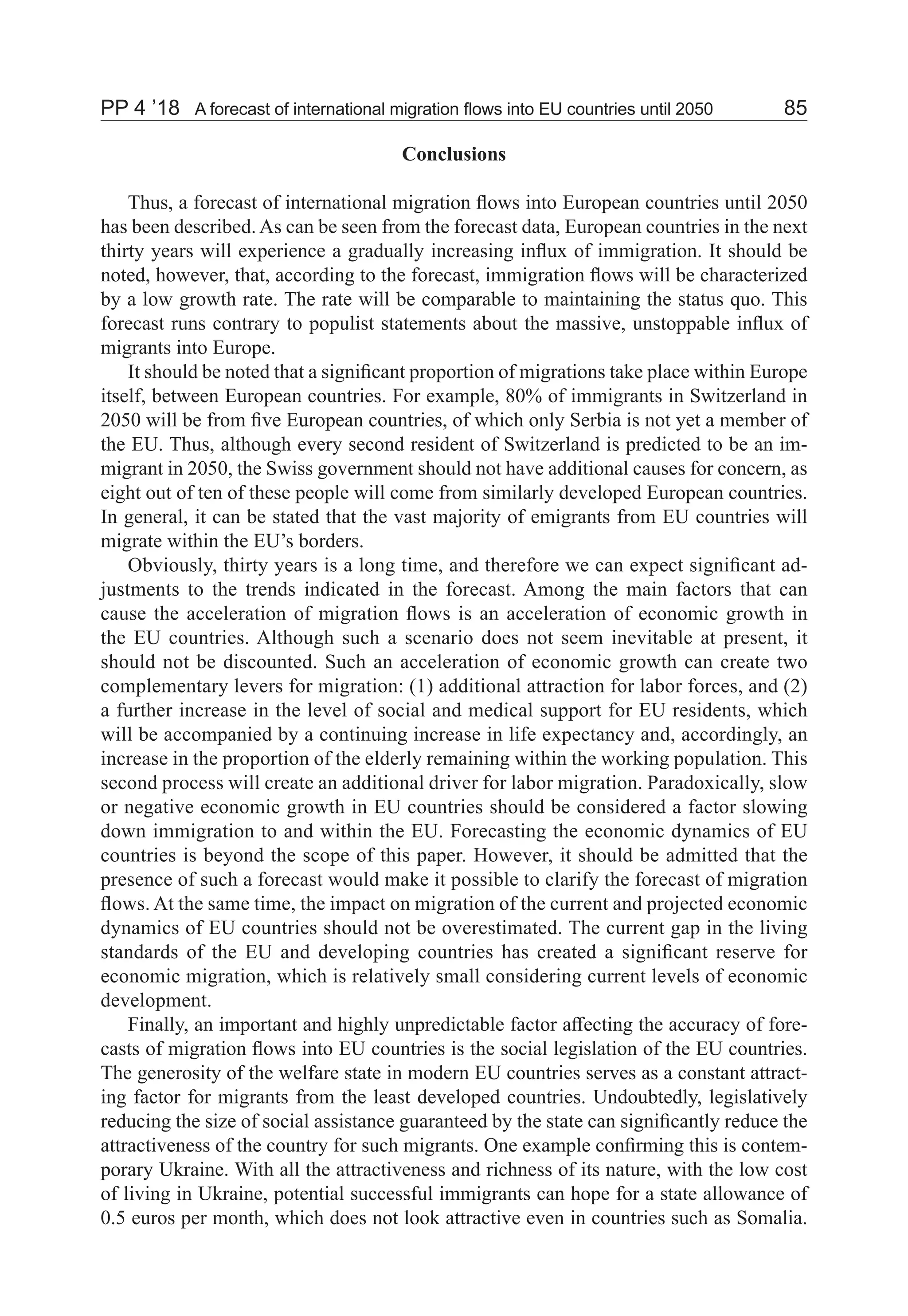PP 4 ’18	 A forecast of international migration flows into EU countries until 2050	 85
Conclusions
Thus, a forecast of international migration flows into European countries until 2050
has been described. As can be seen from the forecast data, European countries in the next
thirty years will experience a gradually increasing influx of immigration. It should be
noted, however, that, according to the forecast, immigration flows will be characterized
by a low growth rate. The rate will be comparable to maintaining the status quo. This
forecast runs contrary to populist statements about the massive, unstoppable influx of
migrants into Europe.
It should be noted that a significant proportion of migrations take place within Europe
itself, between European countries. For example, 80% of immigrants in Switzerland in
2050 will be from five European countries, of which only Serbia is not yet a member of
the EU. Thus, although every second resident of Switzerland is predicted to be an im-
migrant in 2050, the Swiss government should not have additional causes for concern, as
eight out of ten of these people will come from similarly developed European countries.
In general, it can be stated that the vast majority of emigrants from EU countries will
migrate within the EU’s borders.
Obviously, thirty years is a long time, and therefore we can expect significant ad-
justments to the trends indicated in the forecast. Among the main factors that can
cause the acceleration of migration flows is an acceleration of economic growth in
the EU countries. Although such a scenario does not seem inevitable at present, it
should not be discounted. Such an acceleration of economic growth can create two
complementary levers for migration: (1) additional attraction for labor forces, and (2)
a further increase in the level of social and medical support for EU residents, which
will be accompanied by a continuing increase in life expectancy and, accordingly, an
increase in the proportion of the elderly remaining within the working population. This
second process will create an additional driver for labor migration. Paradoxically, slow
or negative economic growth in EU countries should be considered a factor slowing
down immigration to and within the EU. Forecasting the economic dynamics of EU
countries is beyond the scope of this paper. However, it should be admitted that the
presence of such a forecast would make it possible to clarify the forecast of migration
flows. At the same time, the impact on migration of the current and projected economic
dynamics of EU countries should not be overestimated. The current gap in the living
standards of the EU and developing countries has created a significant reserve for
economic migration, which is relatively small considering current levels of economic
development.
Finally, an important and highly unpredictable factor affecting the accuracy of fore-
casts of migration flows into EU countries is the social legislation of the EU countries.
The generosity of the welfare state in modern EU countries serves as a constant attract-
ing factor for migrants from the least developed countries. Undoubtedly, legislatively
reducing the size of social assistance guaranteed by the state can significantly reduce the
attractiveness of the country for such migrants. One example confirming this is contem-
porary Ukraine. With all the attractiveness and richness of its nature, with the low cost
of living in Ukraine, potential successful immigrants can hope for a state allowance of
0.5 euros per month, which does not look attractive even in countries such as Somalia.
 