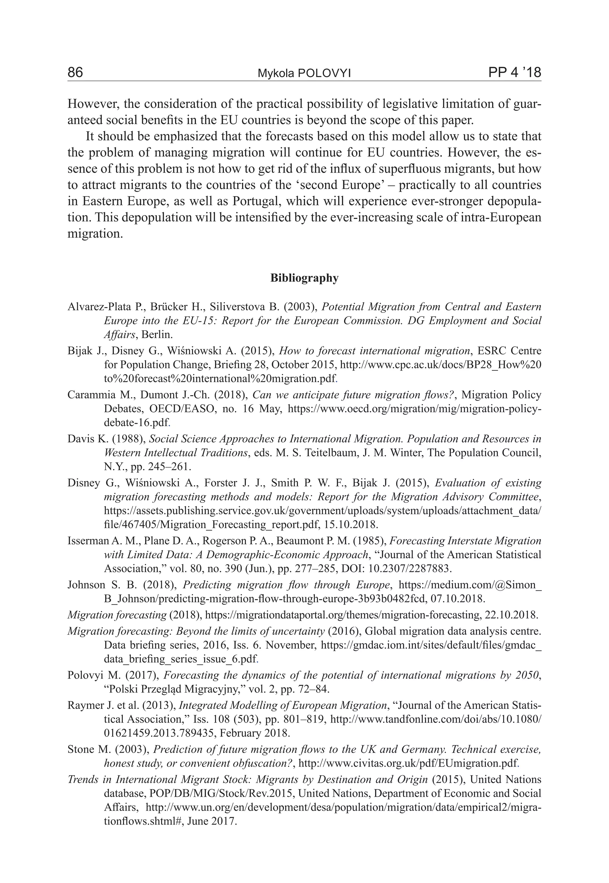 86	 Mykola Polovyi	 PP 4 ’18
However, the consideration of the practical possibility of legislative limitation of guar-
anteed social benefits in the EU countries is beyond the scope of this paper.
It should be emphasized that the forecasts based on this model allow us to state that
the problem of managing migration will continue for EU countries. However, the es-
sence of this problem is not how to get rid of the influx of superfluous migrants, but how
to attract migrants to the countries of the ‘second Europe’ – practically to all countries
in Eastern Europe, as well as Portugal, which will experience ever-stronger depopula-
tion. This depopulation will be intensified by the ever-increasing scale of intra-European
migration.
Bibliography
Alvarez-Plata P., Brücker H., Siliverstova B. (2003), Potential Migration from Central and Eastern
Europe into the EU-15: Report for the European Commission. DG Employment and Social
Affairs, Berlin.
Bijak J., Disney G., Wiśniowski A. (2015), How to forecast international migration, ESRC Centre
for Population Change, Briefing 28, October 2015, http://www.cpc.ac.uk/docs/BP28_How%20
to%20forecast%20international%20migration.pdf.
Carammia M., Dumont J.-Ch. (2018), Can we anticipate future migration flows?, Migration Policy
Debates, OECD/EASO, no. 16 May, https://www.oecd.org/migration/mig/migration-policy-
debate-16.pdf.
Davis K. (1988), Social Science Approaches to International Migration. Population and Resources in
Western Intellectual Traditions, eds. M. S. Teitelbaum, J. M. Winter, The Population Council,
N.Y., pp. 245–261.
Disney G., Wiśniowski A., Forster J. J., Smith P. W. F., Bijak J. (2015), Evaluation of existing
migration forecasting methods and models: Report for the Migration Advisory Committee,
https://assets.publishing.service.gov.uk/government/uploads/system/uploads/attachment_data/
file/467405/Migration_Forecasting_report.pdf, 15.10.2018.
Isserman A. M., Plane D. A., Rogerson P. A., Beaumont P. M. (1985), Forecasting Interstate Migration
with Limited Data: A Demographic-Economic Approach, “Journal of the American Statistical
Association,” vol. 80, no. 390 (Jun.), pp. 277–285, DOI: 10.2307/2287883.
Johnson S. B. (2018), Predicting migration flow through Europe, https://medium.com/@Simon_
B_Johnson/predicting-migration-flow-through-europe-3b93b0482fcd, 07.10.2018.
Migration forecasting (2018), https://migrationdataportal.org/themes/migration-forecasting, 22.10.2018.
Migration forecasting: Beyond the limits of uncertainty (2016), Global migration data analysis centre.
Data briefing series, 2016, Iss. 6. November, https://gmdac.iom.int/sites/default/files/gmdac_
data_briefing_series_issue_6.pdf.
Polovyi M. (2017), Forecasting the dynamics of the potential of international migrations by 2050,
“Polski Przegląd Migracyjny,” vol. 2, pp. 72–84.
Raymer J. et al. (2013), Integrated Modelling of European Migration, “Journal of the American Statis-
tical Association,” Iss. 108 (503), pp. 801–819, http://www.tandfonline.com/doi/abs/10.1080/
01621459.2013.789435, February 2018.
Stone M. (2003), Prediction of future migration flows to the UK and Germany. Technical exercise,
honest study, or convenient obfuscation?, http://www.civitas.org.uk/pdf/EUmigration.pdf.
Trends in International Migrant Stock: Migrants by Destination and Origin (2015), United Nations
database, POP/DB/MIG/Stock/Rev.2015, United Nations, Department of Economic and Social
Affairs, http://www.un.org/en/development/desa/population/migration/data/empirical2/migra-
tionflows.shtml#, June 2017.
 