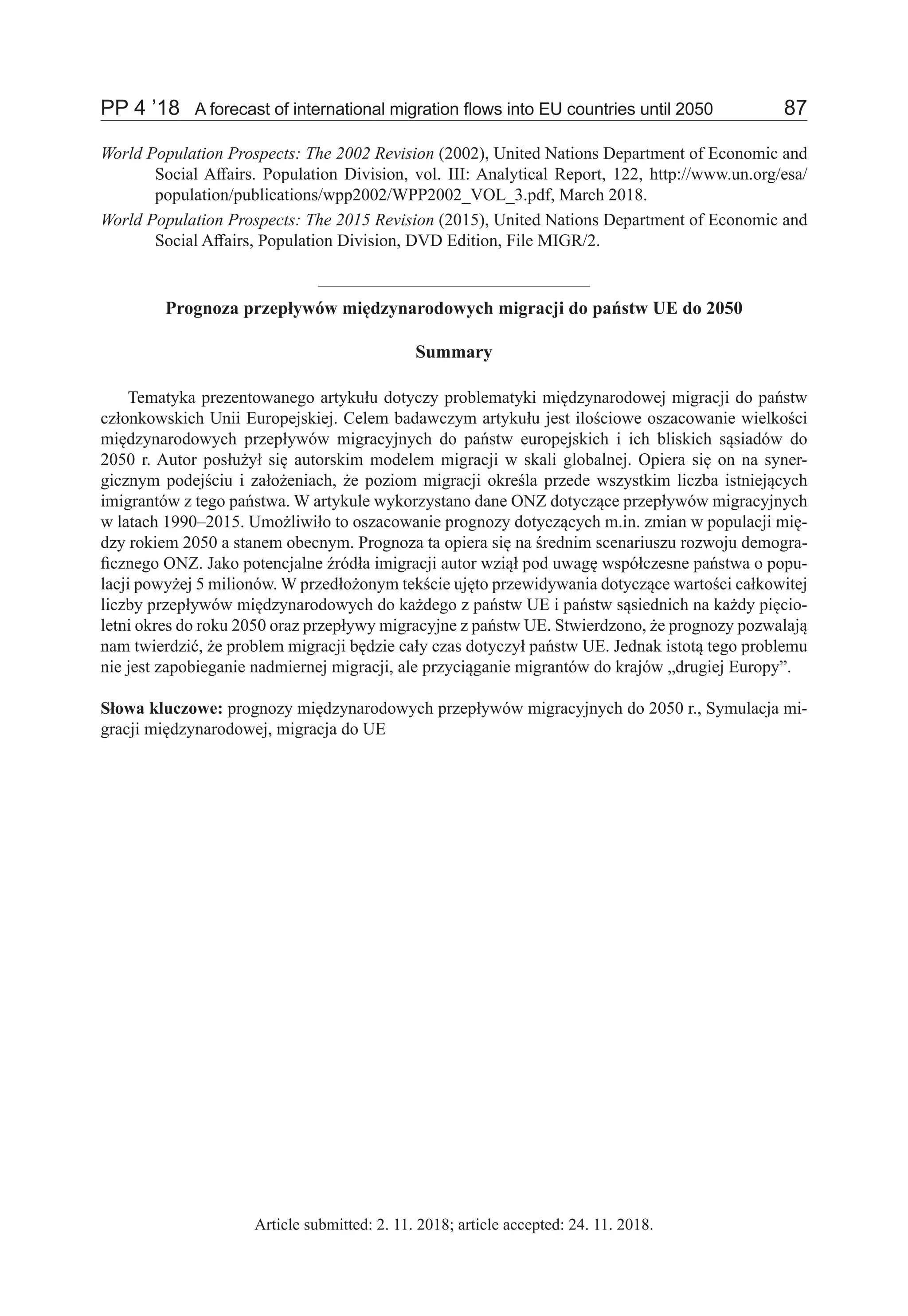 PP 4 ’18	 A forecast of international migration flows into EU countries until 2050	 87
World Population Prospects: The 2002 Revision (2002), United Nations Department of Economic and
Social Affairs. Population Division, vol. III: Analytical Report, 122, http://www.un.org/esa/
population/publications/wpp2002/WPP2002_VOL_3.pdf, March 2018.
World Population Prospects: The 2015 Revision (2015), United Nations Department of Economic and
Social Affairs, Population Division, DVD Edition, File MIGR/2.
Prognoza przepływów międzynarodowych migracji do państw UE do 2050
Summary
Tematyka prezentowanego artykułu dotyczy problematyki międzynarodowej migracji do państw
członkowskich Unii Europejskiej. Celem badawczym artykułu jest ilościowe oszacowanie wielkości
międzynarodowych przepływów migracyjnych do państw europejskich i ich bliskich sąsiadów do
2050 r. Autor posłużył się autorskim modelem migracji w skali globalnej. Opiera się on na syner-
gicznym podejściu i założeniach, że poziom migracji określa przede wszystkim liczba istniejących
imigrantów z tego państwa. W artykule wykorzystano dane ONZ dotyczące przepływów migracyjnych
w latach 1990–2015. Umożliwiło to oszacowanie prognozy dotyczących m.in. zmian w populacji mię-
dzy rokiem 2050 a stanem obecnym. Prognoza ta opiera się na średnim scenariuszu rozwoju demogra-
ficznego ONZ. Jako potencjalne źródła imigracji autor wziął pod uwagę współczesne państwa o popu-
lacji powyżej 5 milionów. W przedłożonym tekście ujęto przewidywania dotyczące wartości całkowitej
liczby przepływów międzynarodowych do każdego z państw UE i państw sąsiednich na każdy pięcio-
letni okres do roku 2050 oraz przepływy migracyjne z państw UE. Stwierdzono, że prognozy pozwalają
nam twierdzić, że problem migracji będzie cały czas dotyczył państw UE. Jednak istotą tego problemu
nie jest zapobieganie nadmiernej migracji, ale przyciąganie migrantów do krajów „drugiej Europy”.
Słowa kluczowe: prognozy międzynarodowych przepływów migracyjnych do 2050 r., Symulacja mi-
gracji międzynarodowej, migracja do UE
Article submitted: 2. 11. 2018; article accepted: 24. 11. 2018.
 