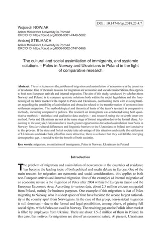 DOI : 10.14746/pp.2018.23.4.7
Wojciech Nowiak
Adam Mickiewicz University in Poznań
ORCID ID: https://orcid.org/0000-0001-7448-5002
Andrzej Stelmach
Adam Mickiewicz University in Poznań
ORCID ID: https://orcid.org/0000-0002-3747-0466
The cultural and social assimilation of immigrants, and systemic
solutions – Poles in Norway and Ukrainians in Poland in the light
of comparative research
Abstract: The article presents the problem of migration and assimilation of newcomers in the countries
of residence. One of the main reasons for migration are economic and social considerations, this applies
to both non-European arrivals and internal migration. The aim of this study, conducted by scholars from
Norway and Poland, is to compare systemic solutions both within the social legislation and the func-
tioning of the labor market with respect to Poles and Ukrainians, confronting them with existing barri-
ers regarding the possibility of assimilation and obstacles related to the transformation of economic into
settlement migration. The methodological and theoretical basis of the team’s research is comparative
methods, including comparative politics. The research on immigrants was conducted using both quan-
titative methods – statistical and qualitative data analysis – and research using the in-depth interview
method. Poles and Ukrainians are not at the same stage of formal migration due to the formal plane. Ac-
cording to the analysis, Ukrainians have much greater opportunities for actual assimilation than Poles in
Norway. Smaller cultural differences and linguistic barriers to the Ukrainians in Poland are conducive
to this process. If the state and Polish society take advantage of this situation and enable the settlement
of Ukrainians and make their job offers more attractive, there is a chance that they will fill the emerging
demographic gap. It would be for the benefit of both societies.
Key words: migration, assimilation of immigrants, Poles in Norway, Ukrainians in Poland
Introduction
The problem of migration and assimilation of newcomers in the countries of residence
has become the leading topic of both political and media debate in Europe. One of the
main reasons for migration are economic and social considerations, this applies to both
non-European arrivals and internal migration. One of the examples of internal migration of
an economic nature is the migration of Poles after 2004 within the European Union and the
European Economic Area. According to various data, about 2.5 million citizens emigrated
from Poland, mainly for business purposes. One example of this migration is that of Poles
migrating to Norway, who in a short space of time have become the second largest national-
ity in the country apart from Norwegians. In the case of this group, non-resident migration
is still dominant – due to the formal and legal possibilities, among others, of gaining full
social rights, which Poles can avail in Norway. The resulting gap on the Polish labor market
is filled by employees from Ukraine. There are about 1.5–2 million of them in Poland. In
this case, the motives for migration are also of an economic nature. At present, Ukrainians
 