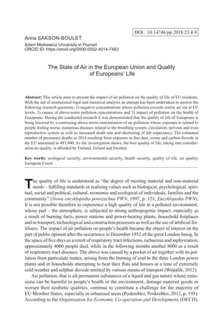 DOI : 10.14746/pp.2018.23.4.9
Anna Sakson-Boulet
Adam Mickiewicz University in Poznań
ORCID ID: https://orcid.org/0000-0002-4014-7483
The State of Air in the European Union and Quality
of Europeans’ Life
Abstract: This article aims to present the impact of air pollution on the quality of life of EU residents.
With the aid of institutional-legal and statistical analysis an attempt has been undertaken to answer the
following research questions: 1) negative concentrations whose pollution exceeds norms set out at EU
levels, 2) causes of above-norm pollution concentrations and 3) impact of pollution on the health of
Europeans. During the conducted research it was demonstrated that the quality of life of Europeans is
being lowered by a continuing above-norm concentration of air pollution whose exposure is related to
people feeling worse, numerous diseases related to the breathing system, circulation, nervous and even
reproductive system as well as increased death rate and shortening of life expectancy. The estimated
number of premature deaths in 2014 resulting from exposure to fine dust, ozone and carbon dioxide in
the EU amounted to 487,600. As the investigation shows, the best quality of life, taking into consider-
ation air quality, is afforded by Finland, Ireland and Sweden.
Key words: ecological security, environmental security, health security, quality of life, air quality,
European Union
The quality of life is understood as “the degree of meeting material and non-material
needs – fulfilling standards or realising values such as biological, psychological, spiri-
tual, social and political, cultural, economic and ecological of individuals, families and the
community” (Nowa encyklopedia powszechna PWN, 1997, p. 121; Encyklopedia PWN).
It is not possible therefore to experience a high quality of life in a polluted environment,
whose part – the atmosphere, is subjected to strong anthropogenic impact, especially as
a result of burning fuels, power stations and power-heating plants, household fireplaces
and in transport, technological and construction processes as well as the use of artificial fer-
tilisers. The impact of air pollution on people’s health became the object of interest on the
part of public opinion after the occurrence in December 1952 of the great London Smog. In
the space of five days as a result of respiratory tract infections, ischaemia and asphyxiation,
approximately 4000 people died, while in the following months another 8000 as a result
of respiratory tract diseases. The above was caused by a pocket of air together with its pol-
lution from particulate matter, arising from the burning of coal in the three London power
plants and in households attempting to heat their flats and houses at a time of extremely
cold weather and sulphur dioxide emitted by various means of transport (Wojtalik, 2012).
Air pollution, that is all permanent substances of a liquid and gas nature whose emis-
sions can be harmful to people’s health or the environment, damage material goods or
worsen their aesthetic qualities, continue to constitute a challenge for the majority of
EU Member States, especially in urbanised areas (Poskrobko, Poskrobko, 2012, p. 195).
According to the Organisation for Economic Co-operation and Development, (OECD),
 