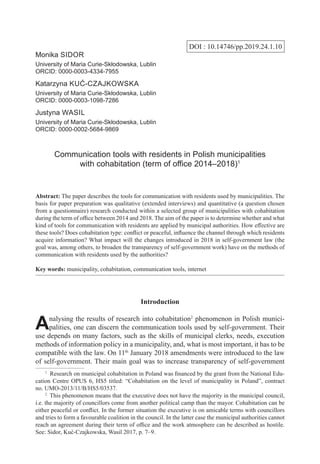 DOI : 10.14746/pp.2019.24.1.10
Monika Sidor
University of Maria Curie-Skłodowska, Lublin
ORCID: 0000-0003-4334-7955
Katarzyna Kuć-Czajkowska
University of Maria Curie-Skłodowska, Lublin
ORCID: 0000-0003-1098-7286
Justyna Wasil
University of Maria Curie-Skłodowska, Lublin
ORCID: 0000-0002-5684-9869
Communication tools with residents in Polish municipalities
with cohabitation (term of office 2014–2018)1
Abstract: The paper describes the tools for communication with residents used by municipalities. The
basis for paper preparation was qualitative (extended interviews) and quantitative (a question chosen
from a questionnaire) research conducted within a selected group of municipalities with cohabitation
during the term of office between 2014 and 2018. The aim of the paper is to determine whether and what
kind of tools for communication with residents are applied by municipal authorities. How effective are
these tools? Does cohabitation type: conflict or peaceful, influence the channel through which residents
acquire information? What impact will the changes introduced in 2018 in self-government law (the
goal was, among others, to broaden the transparency of self-government work) have on the methods of
communication with residents used by the authorities?
Key words: municipality, cohabitation, communication tools, internet
Introduction
Analysing the results of research into cohabitation2
phenomenon in Polish munici-
palities, one can discern the communication tools used by self-government. Their
use depends on many factors, such as the skills of municipal clerks, needs, execution
methods of information policy in a municipality, and, what is most important, it has to be
compatible with the law. On 11th
January 2018 amendments were introduced to the law
of self-government. Their main goal was to increase transparency of self-government
1
  Research on municipal cohabitation in Poland was financed by the grant from the National Edu-
cation Centre OPUS 6, HS5 titled: “Cohabitation on the level of municipality in Poland”, contract
no. UMO-2013/11/B/HS5/03537.
2
  This phenomenon means that the executive does not have the majority in the municipal council,
i.e. the majority of councillors come from another political camp than the mayor. Cohabitation can be
either peaceful or conflict. In the former situation the executive is on amicable terms with councillors
and tries to form a favourable coalition in the council. In the latter case the municipal authorities cannot
reach an agreement during their term of office and the work atmosphere can be described as hostile.
See: Sidor, Kuć-Czajkowska, Wasil 2017, p. 7–9.
 