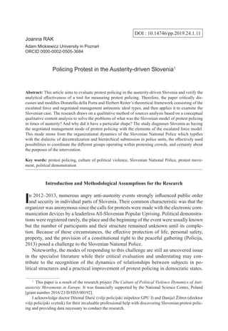 DOI : 10.14746/pp.2019.24.1.11
Joanna RAK
Adam Mickiewicz University in Poznań
ORCID 0000-0002-0505-3684
Policing Protest in the Austerity-driven Slovenia1
Abstract: This article aims to evaluate protest policing in the austerity-driven Slovenia and verify the
analytical effectiveness of a tool for measuring protest policing. Therefore, the paper critically dis-
cusses and modifies Donatella della Porta and Herbert Reiter’s theoretical framework consisting of the
escalated force and negotiated management antinomic ideal types, and then applies it to examine the
Slovenian case. The research draws on a qualitative method of sources analysis based on a conceptual
qualitative content analysis to solve the problems of what was the Slovenian model of protest policing
in times of austerity? And why did it have a particular shape? The study diagnoses Slovenia as having
the negotiated management mode of protest policing with the elements of the escalated force model.
This mode stems from the organizational dynamics of the Slovenian National Police which typifies
with the dialectic of decentralization and hierarchical submission in police units, the effectively used
possibilities to coordinate the different groups operating within protesting crowds, and certainty about
the purposes of the intervention.
Key words: protest policing, culture of political violence, Slovenian National Police, protest move-
ment, political demonstration
Introduction and Methodological Assumptions for the Research
In 2012–2013, numerous angry anti-austerity events strongly influenced public order
and security in individual parts of Slovenia. Their common characteristic was that the
organizer was anonymous since the calls for protests were made with the electronic com-
munication devices by a leaderless All-Slovenian Popular Uprising. Political demonstra-
tions were registered rarely, the place and the beginning of the event were usually known
but the number of participants and their structure remained unknown until its comple-
tion. Because of these circumstances, the effective protection of life, personal safety,
property, and the provision of a constitutional right to the peaceful gathering (Policija,
2013) posed a challenge to the Slovenian National Police.
Noteworthy, the modes of responding to this challenge are still an uncovered issue
in the specialist literature while their critical evaluation and understating may con-
tribute to the recognition of the dynamics of relationships between subjects in po-
litical structures and a practical improvement of protest policing in democratic states.
1
  This paper is a result of the research project The Culture of Political Violence Dynamics of Anti-
austerity Movements in Europe. It was financially supported by the National Science Centre, Poland
[grant number 2016/23/D/HS5/00192].
I acknowledge doctor Džemal Durić (višji policijski inšpektor GPU I) and Danijel Žibret (direktor
višji policijski svetnik) for their invaluable professional help with discovering Slovenian protest polic-
ing and providing data necessary to conduct the research.
 
