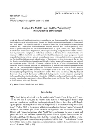 DOI : 10.14746/pp.2019.24.2.4
Nir Barkan Nagar
Israel
ORCID ID: https://orcid.og/0000-0003-4212-6288
Europe, the Middle East, and the ‘Arab Spring’
– The Shattering of the Dream
Abstract: This article addresses relations between Europe and the countries of the Middle East and the
implications of these relationships over the past two decades, through an examination of the events of
the ‘Arab Spring.’ The Arab Spring refers to a chain of events that swept through the Arab countries
from late 2010, characterized by demonstrations, violence, and civil war. This was sparked by resis-
tance to tyrannical regimes and led to the fall of the rulers of Egypt, Tunisia, and Libya. However,
Islamists were able to utilize the protesters, who sought democracy, an equal economy, and the elimina-
tion of governmental corruption, to further their ambitions. At that time, it was not clear what the new
regimes would look like, but it was widely expected that Islamist elements would gain power. Europe
responded positively to these events, in terms of declarations, policy, and physical involvement, from
the fear that Islamist forces would take advantage of the outcomes of the protests, despite the fact that,
for decades, there had been collaboration and friendly relations between Western nations and many of
the overthrown tyrants. This policy of turning a blind eye to the lack of democracy and human rights
violations in these countries, however, had been perceived by many as contrary to European values. On
May 25, 2011, the European Union published a document admitting their failure to achieve political
reforms in the neighboring Arab countries. Following the events of the Arab Spring, a new approach
to strengthening the partnership between Europe and the Arab world was needed. The objectives of
European policy towards the Muslim world include halting massive Muslim migration, reducing the
influence of fundamentalist and radical Islam in the Middle East and among Muslims in Europe, and
ensuring a supply of energy resources obtained from these countries. Meeting these challenges will be
a significant step in the right direction.
Key words: Europe, Middle East, Arab Spring
Introduction
The Arab Spring, which refers to the revolutions in Tunisia, Egypt, Libya, and Yemen,
the civil war in Syria, and the reforms that a number of Arab regimes initiated after
protests, constitutes a significant turning point in Arab history. According to Eli Podeh,
“[t]his process has not yet ended and it is not possible to evaluate how long it will con-
tinue” (Podeh, 2013, p. 6). Amidror adds to this, explaining that this “spring” eliminated
at once a considerable part of the territorial arrangements that the colonial countries,
Britain and France, had created after World War I, and opened the door to dark and
powerful forces that had been repressed by the totalitarian regimes in these countries”
(Amidror, 2015, p. 16). Livman notes that the events of the Arab Spring led to a revolu-
tion in European policy towards the regimes in the Middle East: “The leaders of Europe
turned their back on these regimes and encourage and support the demonstrators and
rebels” (Livman, 2013, p. 88).
 