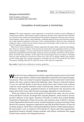 DOI : 10.14746/pp.2019.24.2.5
Baktybek Kainazarov
Polish Academy of Science
https://orcid.org/0000-0001-6403-2835
Competition of world powers in Central Asia
Abstract: The region represents a great opportunity to research the common security challenges of
Central Asian countries, which require regional cooperation. Security issues connected with vulnerabil-
ity of Central Asian countries into natural hazards and complex emergencies (that may derive from ter-
ritorial disputes, ethnic violence, drug trafficking, combating against terrorism and extremism) equally
proves that regional cooperation is necessary to solve common problems. Moreover, from cultural and
traditional context, Central Asia has shared common past and heritage which would serve as driving
force for regional integration process.
  When Soviet Union collapsed most scholars argued that the region finally would develop indepen-
dent. However, historical analysis of the post-Soviet period shows that geopolitical interest of world
powers did not disappear. To some extent historical overlords of Central Asia (Russia and China) re-
gained their geopolitical position through creating economic and military institutions with the partici-
pation of Central Asian countries. In this respect, this research paper focuses on analysis of interplay
between China and Russia in Post-Soviet Central Asia, their role of regional stability and economic
growth. Finally, paper also considers important to investigate the role of USA and the EU for Central
Asia region, including where the EU and USA can have more space for cooperation.
Key words: Central Asia; world powers; security, geopolitics
Introduction
When Soviet Union collapsed most scholars argued that natural resource rich Central
Asian region finally would develop independent and benefit from regional integra-
tion process. There was a hope for regional integration which would unite Central Asian
nations who share common cultural and traditional values. However, historical analysis
of over two and half decade of post-Soviet period shows that Central Asian countries
could not create regional institution which would develop without external powers in-
terference. On the contrary, geopolitical interest of world powers has increased in the
region and Central Asian states became increasingly dependent on external powers.
When one analyzes the post-soviet period of Central Asian states, one can see how
China and Russia actively developed their regional platforms, which aimed at increas-
ing their influence in the region. Historical overlords of Central Asia created Shanhai
Cooperation Organization (China led security and economic area), Collective Security
Treaty Organization (Russia led security oriented institution), Eurasian Economic Union
(Russia led economic integration organization) and Silk Road Belt Initiative (China led
economic project), which shows increased geopolitical interest of both regional players.
By local experts’ view, in contrast to USA and the EU, Russia and China regained their
geopolitical positions through creating economic and military institutions that engage
Central Asian countries into integration process.
 