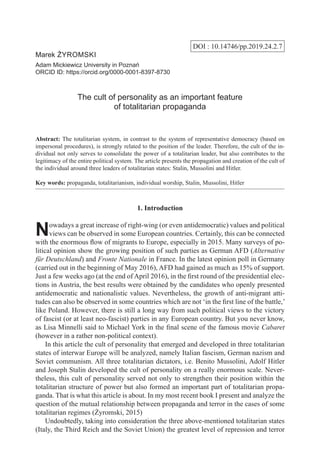 DOI : 10.14746/pp.2019.24.2.7
Marek Żyromski
Adam Mickiewicz University in Poznań
ORCID ID: https://orcid.org/0000-0001-8397-8730
The cult of personality as an important feature
of totalitarian propaganda
Abstract: The totalitarian system, in contrast to the system of representative democracy (based on
impersonal procedures), is strongly related to the position of the leader. Therefore, the cult of the in-
dividual not only serves to consolidate the power of a totalitarian leader, but also contributes to the
legitimacy of the entire political system. The article presents the propagation and creation of the cult of
the individual around three leaders of totalitarian states: Stalin, Mussolini and Hitler.
Key words: propaganda, totalitarianism, individual worship, Stalin, Mussolini, Hitler
1. Introduction
Nowadays a great increase of right-wing (or even antidemocratic) values and political
views can be observed in some European countries. Certainly, this can be connected
with the enormous flow of migrants to Europe, especially in 2015. Many surveys of po-
litical opinion show the growing position of such parties as German AFD (Alternative
für Deutschland) and Fronte Nationale in France. In the latest opinion poll in Germany
(carried out in the beginning of May 2016), AFD had gained as much as 15% of support.
Just a few weeks ago (at the end of April 2016), in the first round of the presidential elec-
tions in Austria, the best results were obtained by the candidates who openly presented
antidemocratic and nationalistic values. Nevertheless, the growth of anti-migrant atti-
tudes can also be observed in some countries which are not ‘in the first line of the battle,’
like Poland. However, there is still a long way from such political views to the victory
of fascist (or at least neo-fascist) parties in any European country. But you never know,
as Lisa Minnelli said to Michael York in the final scene of the famous movie Cabaret
(however in a rather non-political context).
In this article the cult of personality that emerged and developed in three totalitarian
states of interwar Europe will be analyzed, namely Italian fascism, German nazism and
Soviet communism. All three totalitarian dictators, i.e. Benito Mussolini, Adolf Hitler
and Joseph Stalin developed the cult of personality on a really enormous scale. Never-
theless, this cult of personality served not only to strengthen their position within the
totalitarian structure of power but also formed an important part of totalitarian propa-
ganda. That is what this article is about. In my most recent book I present and analyze the
question of the mutual relationship between propaganda and terror in the cases of some
totalitarian regimes (Żyromski, 2015)
Undoubtedly, taking into consideration the three above-mentioned totalitarian states
(Italy, the Third Reich and the Soviet Union) the greatest level of repression and terror
 