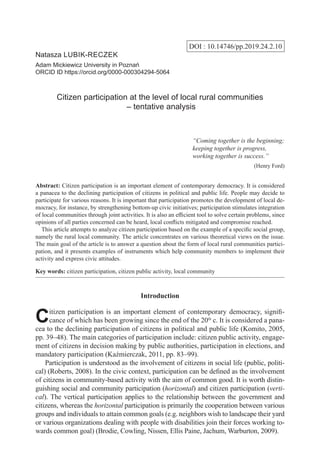 DOI : 10.14746/pp.2019.24.2.10
Natasza Lubik-Reczek
Adam Mickiewicz University in Poznań
ORCID ID https://orcid.org/0000-000304294-5064
Citizen participation at the level of local rural communities
– tentative analysis
“Coming together is the beginning;
keeping together is progress,
working together is success.”
(Henry Ford)
Abstract: Citizen participation is an important element of contemporary democracy. It is considered
a panacea to the declining participation of citizens in political and public life. People may decide to
participate for various reasons. It is important that participation promotes the development of local de-
mocracy, for instance, by strengthening bottom-up civic initiatives; participation stimulates integration
of local communities through joint activities. It is also an efficient tool to solve certain problems, since
opinions of all parties concerned can be heard, local conflicts mitigated and compromise reached.
  This article attempts to analyze citizen participation based on the example of a specific social group,
namely the rural local community. The article concentrates on various theoretical views on the issue.
The main goal of the article is to answer a question about the form of local rural communities partici-
pation, and it presents examples of instruments which help community members to implement their
activity and express civic attitudes.
Key words: citizen participation, citizen public activity, local community
Introduction
Citizen participation is an important element of contemporary democracy, signifi-
cance of which has been growing since the end of the 20th
c. It is considered a pana-
cea to the declining participation of citizens in political and public life (Komito, 2005,
pp. 39–48). The main categories of participation include: citizen public activity, engage-
ment of citizens in decision making by public authorities, participation in elections, and
mandatory participation (Kaźmierczak, 2011, pp. 83–99).
Participation is understood as the involvement of citizens in social life (public, politi-
cal) (Roberts, 2008). In the civic context, participation can be defined as the involvement
of citizens in community-based activity with the aim of common good. It is worth distin-
guishing social and community participation (horizontal) and citizen participation (verti-
cal). The vertical participation applies to the relationship between the government and
citizens, whereas the horizontal participation is primarily the cooperation between various
groups and individuals to attain common goals (e.g. neighbors wish to landscape their yard
or various organizations dealing with people with disabilities join their forces working to-
wards common goal) (Brodie, Cowling, Nissen, Ellis Paine, Jachum, Warburton, 2009).
 