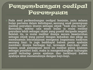  Pada awal perkembangan oedipal feminim, yaitu selama
bulan pertama dalam kehidupan, seorang anak perempuan
melihat payudara ibunya sebagai objek “baik atau buruk”.
Kemudian, sekitar usia enam bulan ia mulai melihat
payudara lebih sebagai objek yang positif daripada negatif.
Setelah itu, ia mulai melihat ibunya secara keseluruhan
sebagai objek yang penuh dengan kebaikan dan sikap ini
membuatnya berimanjinasi mengenai bagaimana hadirnya
seorang bayi. Ia juga berkhayal bahwa penis ayahnya
memberi ibunya berbagai hal, termasuk bayi-bayi, oleh
karena anak perempuan kecil ini melihat penis ayahnya
sebagai pemberi bayi, maka ia mengembangkan hubungan
positif terhadap penis ayahnya dan berkhayal bahwa
ayahnya akan memenuhinya dengan bayi-bayi.
 