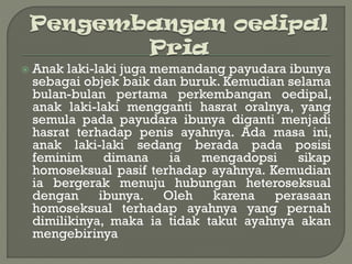  Anak laki-laki juga memandang payudara ibunya
sebagai objek baik dan buruk. Kemudian selama
bulan-bulan pertama perkembangan oedipal,
anak laki-laki mengganti hasrat oralnya, yang
semula pada payudara ibunya diganti menjadi
hasrat terhadap penis ayahnya. Ada masa ini,
anak laki-laki sedang berada pada posisi
feminim dimana ia mengadopsi sikap
homoseksual pasif terhadap ayahnya. Kemudian
ia bergerak menuju hubungan heteroseksual
dengan ibunya. Oleh karena perasaan
homoseksual terhadap ayahnya yang pernah
dimilikinya, maka ia tidak takut ayahnya akan
mengebirinya
 