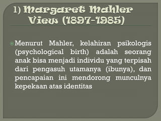 Menurut Mahler, kelahiran psikologis
(psychological birth) adalah seorang
anak bisa menjadi individu yang terpisah
dari pengasuh utamanya (ibunya), dan
pencapaian ini mendorong munculnya
kepekaan atas identitas
 