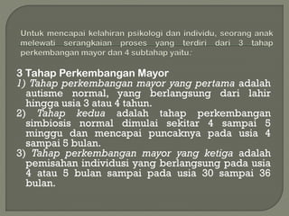 3 Tahap Perkembangan Mayor
1) Tahap perkembangan mayor yang pertama adalah
autisme normal, yang berlangsung dari lahir
hingga usia 3 atau 4 tahun.
2) Tahap kedua adalah tahap perkembangan
simbiosis normal dimulai sekitar 4 sampai 5
minggu dan mencapai puncaknya pada usia 4
sampai 5 bulan.
3) Tahap perkembangan mayor yang ketiga adalah
pemisahan individusi yang berlangsung pada usia
4 atau 5 bulan sampai pada usia 30 sampai 36
bulan.
 