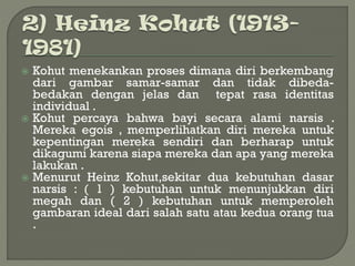  Kohut menekankan proses dimana diri berkembang
dari gambar samar-samar dan tidak dibeda-
bedakan dengan jelas dan tepat rasa identitas
individual .
 Kohut percaya bahwa bayi secara alami narsis .
Mereka egois , memperlihatkan diri mereka untuk
kepentingan mereka sendiri dan berharap untuk
dikagumi karena siapa mereka dan apa yang mereka
lakukan .
 Menurut Heinz Kohut,sekitar dua kebutuhan dasar
narsis : ( 1 ) kebutuhan untuk menunjukkan diri
megah dan ( 2 ) kebutuhan untuk memperoleh
gambaran ideal dari salah satu atau kedua orang tua
.
 