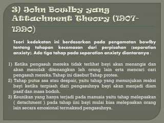 Teori kedekatan ini berdasarkan pada pengamatan bowlby
tentang tahapan kecemasan dari perpisahan (separation
anxiety). Ada tiga tahap pada separation anxiety diantaranya :
1) Ketika pengasuh mereka tidak terlihat bayi akan menangis dan
akan menolak ditenangkan leh orang lain erta mencari cari
pengasuh mereka.Tahap ini disebut Tahap protes.
2) Tahap putus asa atau despair, yaitu tahap yang menunjukan reaksi
bayi ketika terpisah dari pengasuhnya bayi akan menjadi diam
pasif dan masa bodoh.
3) Keunikan yang hanya terjadi pada manusia yaitu tahap melepaskan
( detachment ) pada tahap iini bayi mulai bisa melepaskan orang
lain secara emosional termaksud pengasuhnya.
 