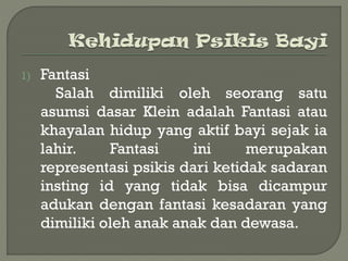 1) Fantasi
Salah dimiliki oleh seorang satu
asumsi dasar Klein adalah Fantasi atau
khayalan hidup yang aktif bayi sejak ia
lahir. Fantasi ini merupakan
representasi psikis dari ketidak sadaran
insting id yang tidak bisa dicampur
adukan dengan fantasi kesadaran yang
dimiliki oleh anak anak dan dewasa.
 