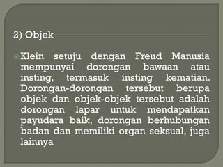 2) Objek
Klein setuju dengan Freud Manusia
mempunyai dorongan bawaan atau
insting, termasuk insting kematian.
Dorongan-dorongan tersebut berupa
objek dan objek-objek tersebut adalah
dorongan lapar untuk mendapatkan
payudara baik, dorongan berhubungan
badan dan memiliki organ seksual, juga
lainnya
 