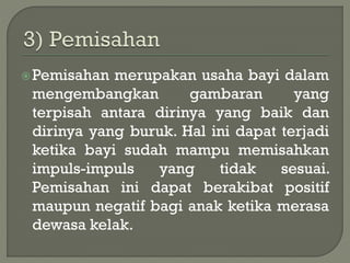 Pemisahan merupakan usaha bayi dalam
mengembangkan gambaran yang
terpisah antara dirinya yang baik dan
dirinya yang buruk. Hal ini dapat terjadi
ketika bayi sudah mampu memisahkan
impuls-impuls yang tidak sesuai.
Pemisahan ini dapat berakibat positif
maupun negatif bagi anak ketika merasa
dewasa kelak.
 