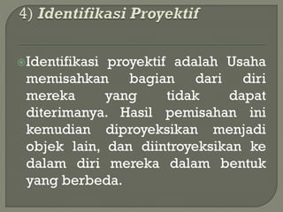 Identifikasi proyektif adalah Usaha
memisahkan bagian dari diri
mereka yang tidak dapat
diterimanya. Hasil pemisahan ini
kemudian diproyeksikan menjadi
objek lain, dan diintroyeksikan ke
dalam diri mereka dalam bentuk
yang berbeda.
 