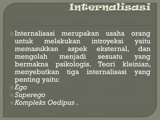 Internalisasi merupakan usaha orang
untuk melakukan introyeksi yaitu
memasukkan aspek eksternal, dan
mengolah menjadi sesuatu yang
bermakna psikologis. Teori kleinian,
menyebutkan tiga internalisasi yang
penting yaitu:
Ego
Superego
Kompleks Oedipus .
 