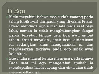  Klein meyakini bahwa ego sudah matang pada
tahap lebih awal daripada yang diyakini Freud.
Freud menduga ego sudah ada pada saat bayi
lahir, namun ia tidak menghubungkan fungsi
psikis tersebut hingga usia tiga atau empat
tahun. Freud meyakini, anak kecil didominasi
id, sedangkan klein mengabaikan id, dan
mendasarkan teorinya pada ego sejak awal
kelahiran.
 Ego mulai muncul ketika menyusu pada ibunya
Pada saat ini ego mengetahui apakah ia
mendapatkan kasih sayang dan cinta atau tidak
mendapatkannya.
 