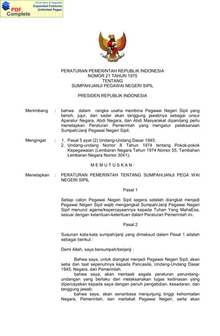 Click Here & Upgrade
           Expanded Features
 PDF         Unlimited Pages
Documents
Complete




                               PERATURAN PEMERINTAH REPUBLIK INDONESIA
                                        NOMOR 21 TAHUN 1975
                                               TENTANG
                                   SUMPAH/JANJI PEGAWAI NEGERI SIPIL

                                       PRESIDEN REPUBLIK INDONESIA


      Menimbang           :    bahwa dalam rangka usaha membina Pegawai Negeri Sipil yang
                               bersih, jujur, dan sadar akan tanggung jawabnya sebagai unsur
                               Aparatur Negara, Abdi Negara, dan Abdi Masyarakat dipandang perlu
                               menetapkan Peraturan Pemerintah yang mengatur pelaksanaan
                               Sumpah/Janji Pegawai Negeri Sipil;

      Mengingat           :    1. Pasal 5 ayat (2) Undang-Undang Dasar 1945;
                               2. Undang-undang Nomor 8 Tahun 1974 tentang Pokok-pokok
                                  Kepegawaian (Lembaran Negara Tahun 1974 Nomor 55, Tambahan
                                  Lembaran Negara Nomor 3041);

                                              MEMUTUSKAN:

      Menetapkan          :    PERATURAN PEMERINTAH TENTANG SUMPAH/JANJI PEGA WAI
                               NEGERI SIPIL

                                                              Pasal 1

                               Setiap calon Pegawai Negeri Sipil segera setelah diangkat menjadi
                               Pegawai Negeri Sipil wajib mengangkat Sumpah/Janji Pegawai Negeri
                               Sipil menurut agama/kepercayaannya kepada Tuhan Yang MahaEsa,
                               sesuai dengan ketentuan-ketentuan dalam Peraturan Pemerintah ini.

                                                              Pasal 2

                               Susunan kata-kata sumpah/janji yang dimaksud dalam Pasal 1 adalah
                               sebagai berikut :

                               Demi Allah, saya bersumpah/berjanji :

                                      Bahwa saya, untuk diangkat menjadi Pegawai Negeri Sipil, akan
                               setia dan taat sepenuhnya kepada Pancasila, Undang-Undang Dasar
                               1945, Negara, dan Pemerintah.
                                      bahwa saya, akan mentaati segala peraturan perundang-
                               undangan yang berlaku dan melaksanakan tugas kedinasan yang
                               dipercayakan kepada saya dengan penuh pengabdian, kesadaran, dan
                               tanggung jawab;
                                      bahwa saya, akan senantiasa menjunjung tinggi kehormatan
                               Negara, Pemerintah, dan martabat Pegawai Negeri, serta akan
 