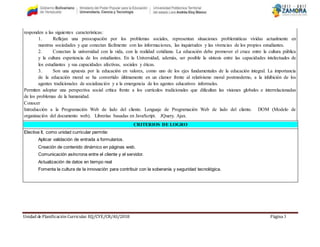 Unidad de Planificación Curricular. EQ/CYE/CR/AS/2018 Página 3
responden a las siguientes características:
1. Reflejan una preocupación por los problemas sociales, representan situaciones problemáticas vividas actualmente en
nuestras sociedades y que conectan fácilmente con las informaciones, las inquietudes y las vivencias de los propios estudiantes.
2. Conectan la universidad con la vida, con la realidad cotidiana. La educación debe promover el cruce entre la cultura pública
y la cultura experiencia de los estudiantes. En la Universidad, además, ser posible la síntesis entre las capacidades intelectuales de
los estudiantes y sus capacidades afectivas, sociales y éticas.
3. Son una apuesta por la educación en valores, como uno de los ejes fundamentales de la educación integral. La importancia
de la educación moral se ha convertido últimamente en un clamor frente al relativismo moral postmoderno, a la inhibición de los
agentes tradicionales de socialización y a la emergencia de los agentes educativos informales.
Permiten adoptar una perspectiva social crítica frente a los currículos tradicionales que dificultan las visiones globales e interrelacionadas
de los problemas de la humanidad.
Conocer
Introducción a la Programación Web de lado del cliente. Lenguaje de Programación Web de lado del cliente. DOM (Modelo de
organización del documento web). Librerías basadas en JavaScript. JQuery. Ajax.
CRITERIOS DE LOGRO
Electiva II, como unidad curricular permite:
Aplicar validación de entrada a formularios.
Creación de contenido dinámico en páginas web.
Comunicación asíncrona entre el cliente y el servidor.
Actualización de datos en tiempo real
Fomenta la cultura de la innovación para contribuir con la soberanía y seguridad tecnológica.
 